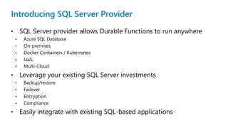 Introducing SQL Server Provider
• SQL Server provider allows Durable Functions to run anywhere
• Azure SQL Database
• On-premises
• Docker Containers / Kubernetes
• IaaS
• Multi-Cloud
• Leverage your existing SQL Server investments
• Backup/restore
• Failover
• Encryption
• Compliance
• Easily integrate with existing SQL-based applications
 