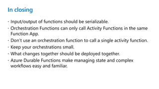 In closing
 Input/output of functions should be serializable.
 Orchestration Functions can only call Activity Functions in the same
Function App.
 Don’t use an orchestration function to call a single activity function.
 Keep your orchestrations small.
 What changes together should be deployed together.
 Azure Durable Functions make managing state and complex
workflows easy and familiar.
 