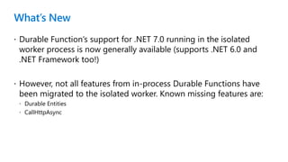 What’s New
 Durable Function’s support for .NET 7.0 running in the isolated
worker process is now generally available (supports .NET 6.0 and
.NET Framework too!)
 However, not all features from in-process Durable Functions have
been migrated to the isolated worker. Known missing features are:
 Durable Entities
 CallHttpAsync
 