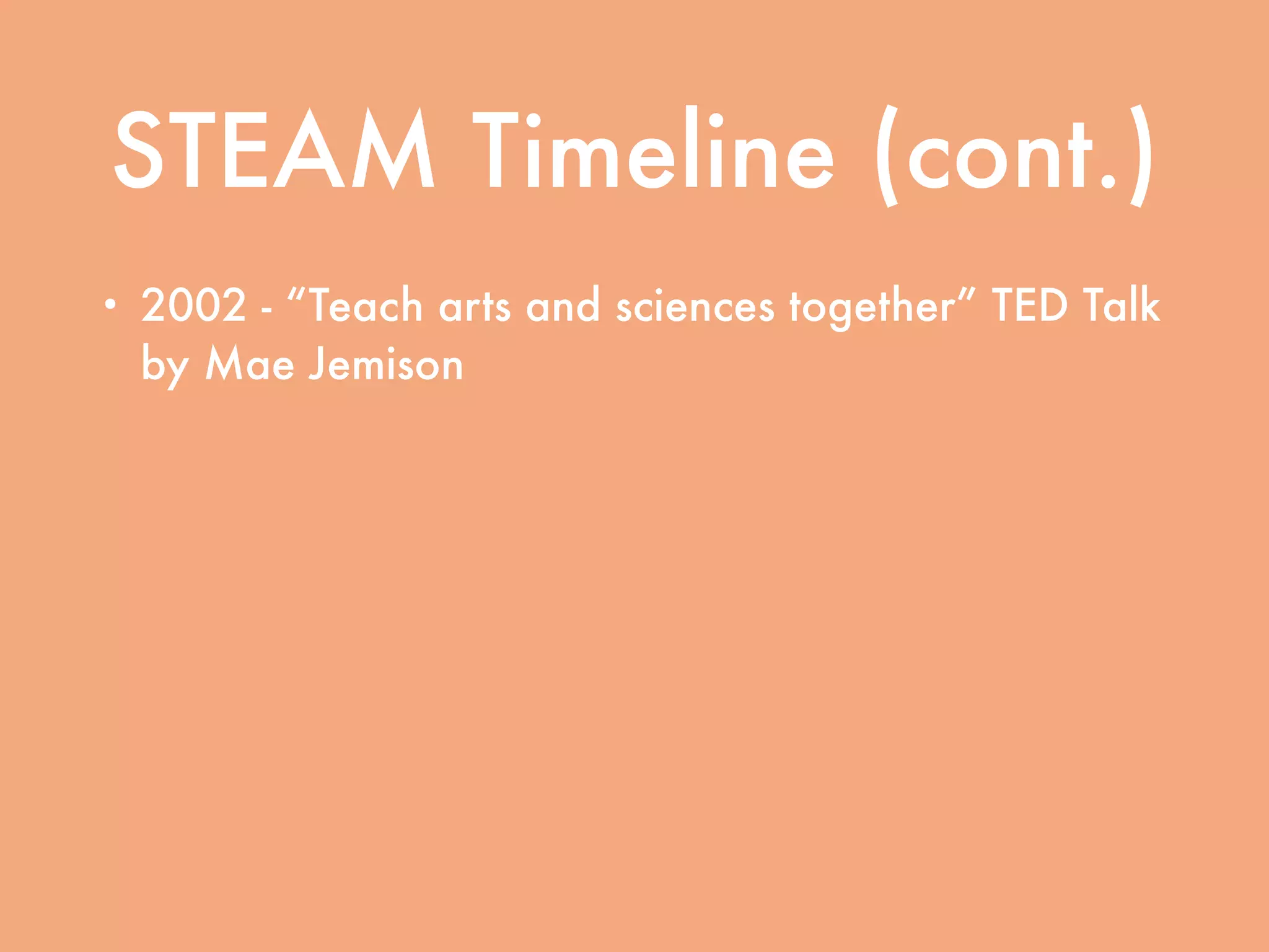 STEAM Timeline (cont.)
• 2002 - “Teach arts and sciences together” TED Talk
by Mae Jemison
• 2007 - Rising Above the Gathering Storm (National
Academy of Sciences, National Academy of Engineering, and
Institute of Medicine)
• 2011 - Expanding Underrepresented Minority
Participation: American’s Science and Technology
Talent at the Crossroads (National Academy of Sciences,
National Academy of Engineering, and Institute of Medicine)
 