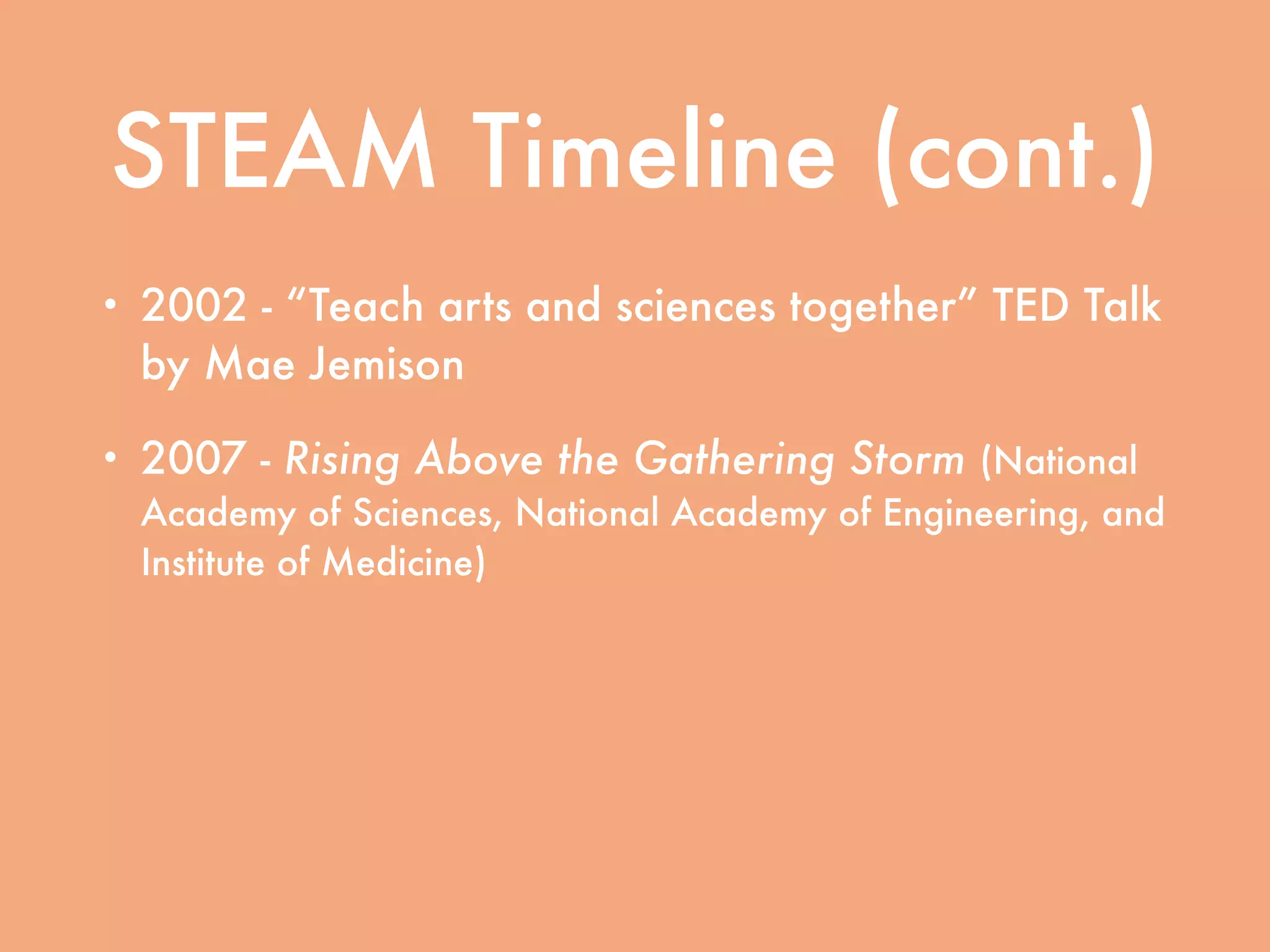 STEAM Timeline (cont.)
• 2002 - “Teach arts and sciences together” TED Talk
by Mae Jemison
• 2007 - Rising Above the Gathering Storm (National
Academy of Sciences, National Academy of Engineering, and
Institute of Medicine)
• 2011 - Expanding Underrepresented Minority
Participation: American’s Science and Technology
Talent at the Crossroads (National Academy of Sciences,
National Academy of Engineering, and Institute of Medicine)
 