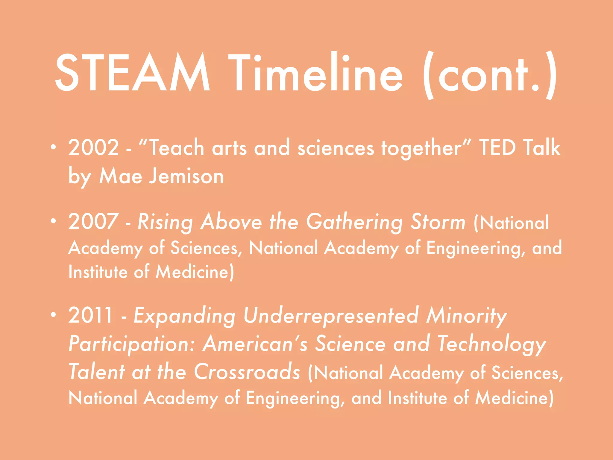 STEAM Timeline (cont.)
• 2002 - “Teach arts and sciences together” TED Talk
by Mae Jemison
• 2007 - Rising Above the Gathering Storm (National
Academy of Sciences, National Academy of Engineering, and
Institute of Medicine)
• 2011 - Expanding Underrepresented Minority
Participation: American’s Science and Technology
Talent at the Crossroads (National Academy of Sciences,
National Academy of Engineering, and Institute of Medicine)
 