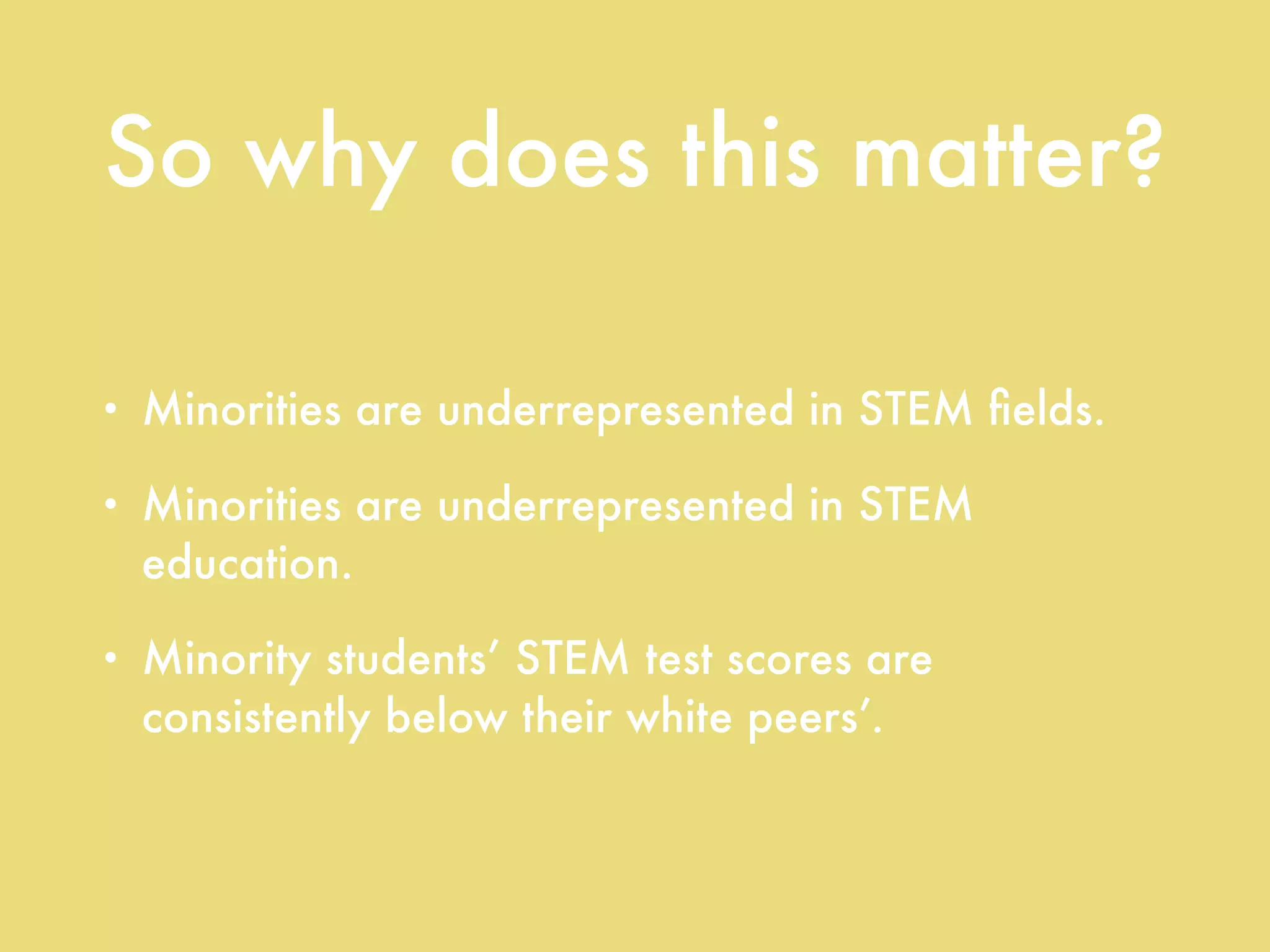 So why does this matter?
• Minorities are underrepresented in STEM ﬁelds.
• Minorities are underrepresented in STEM
education.
• Minority students’ STEM test scores are
consistently below their white peers’.
 