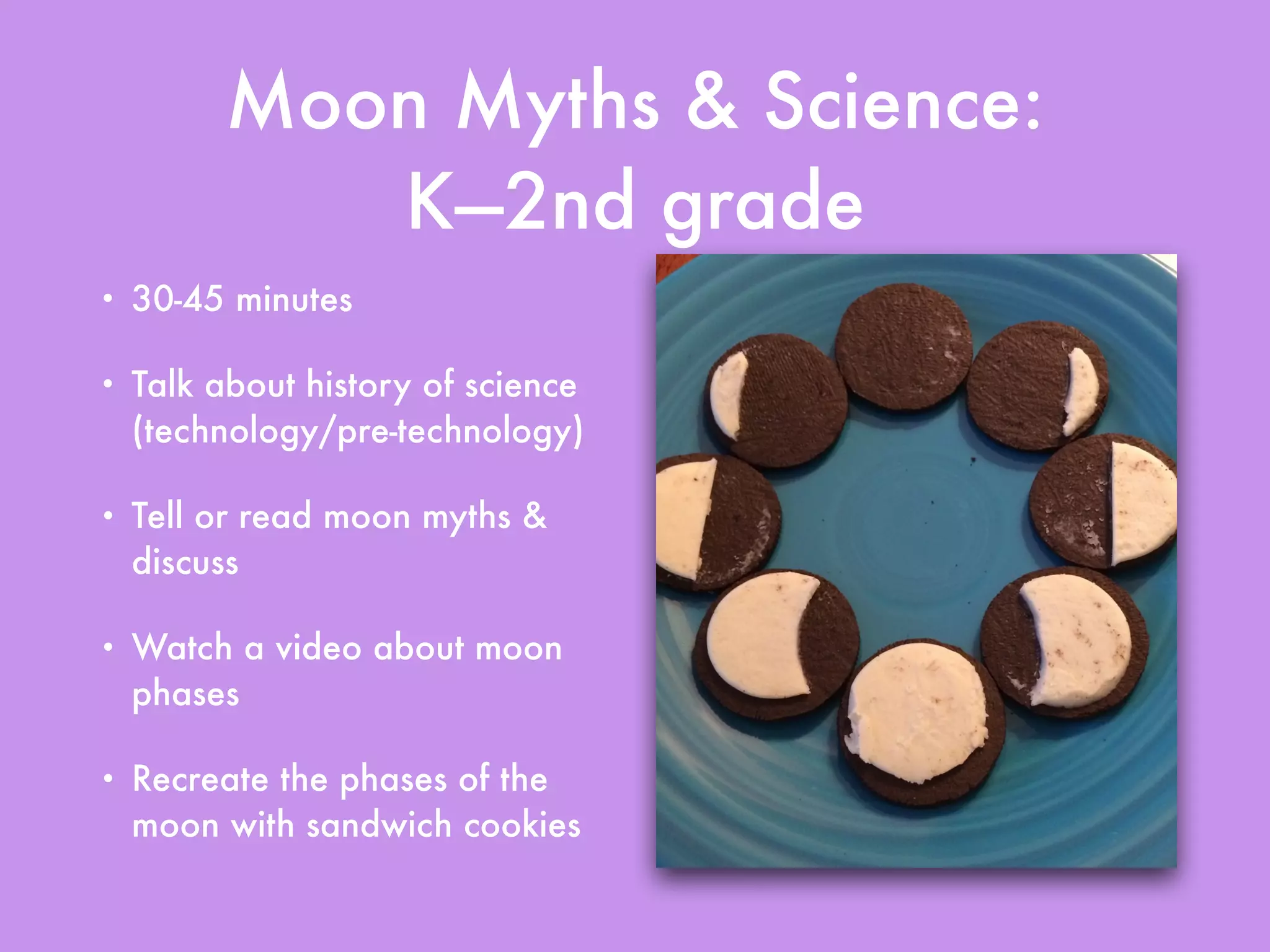 Moon Myths & Science:
K—2nd grade
• 30-45 minutes
• Talk about history of science
(technology/pre-technology)
• Tell or read moon myths &
discuss
• Watch a video about moon
phases
• Recreate the phases of the
moon with sandwich cookies
 