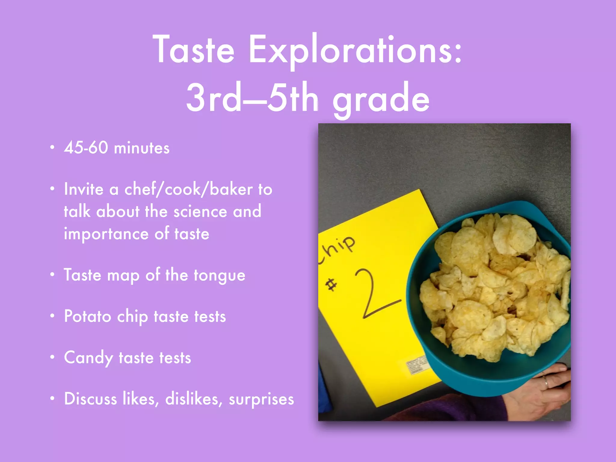 Taste Explorations:
3rd—5th grade
• 45-60 minutes
• Invite a chef/cook/baker to
talk about the science and
importance of taste
• Taste map of the tongue
• Potato chip taste tests
• Candy taste tests
• Discuss likes, dislikes, surprises
 