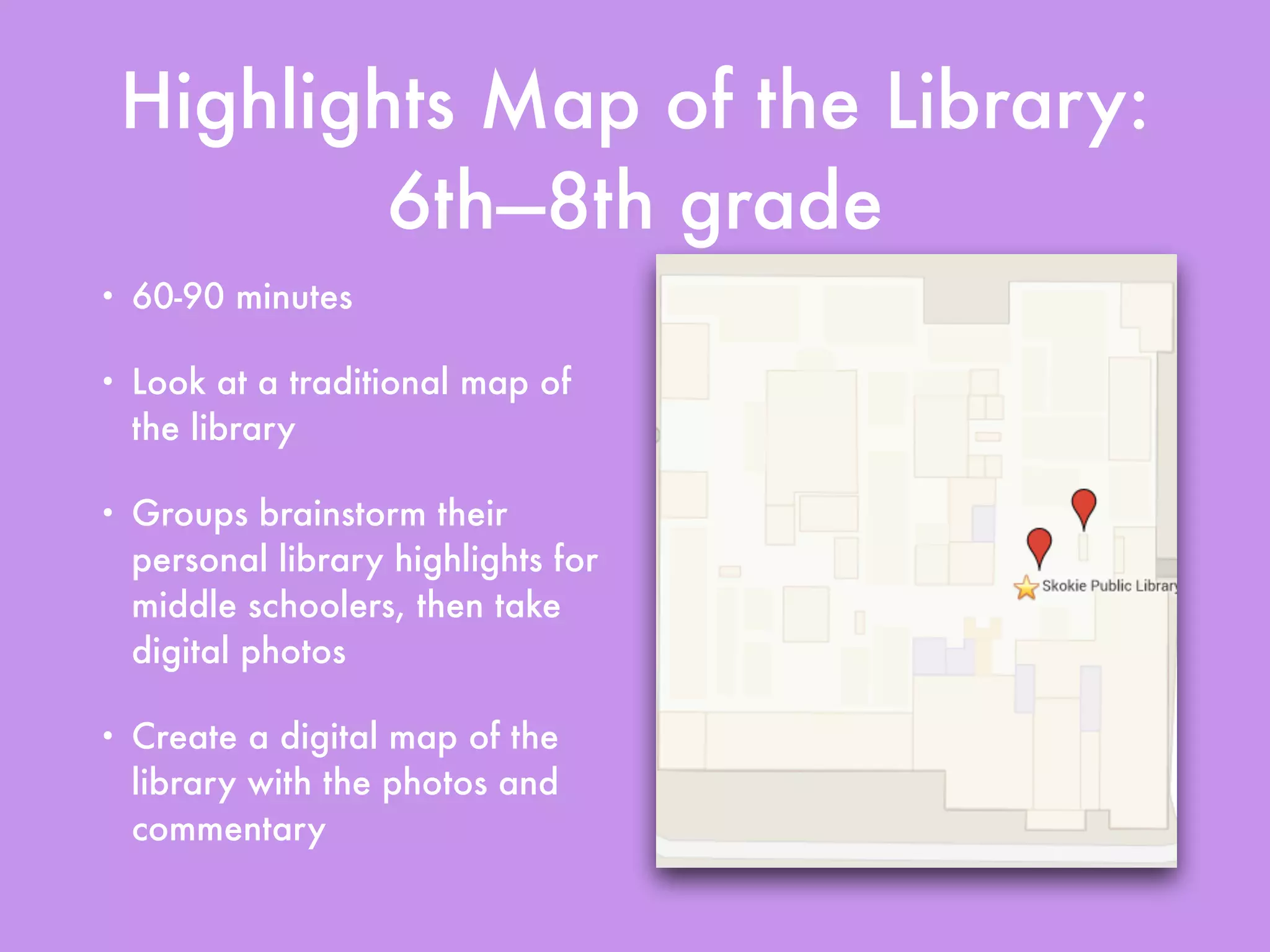Highlights Map of the Library:
6th—8th grade
• 60-90 minutes
• Look at a traditional map of
the library
• Groups brainstorm their
personal library highlights for
middle schoolers, then take
digital photos
• Create a digital map of the
library with the photos and
commentary
 