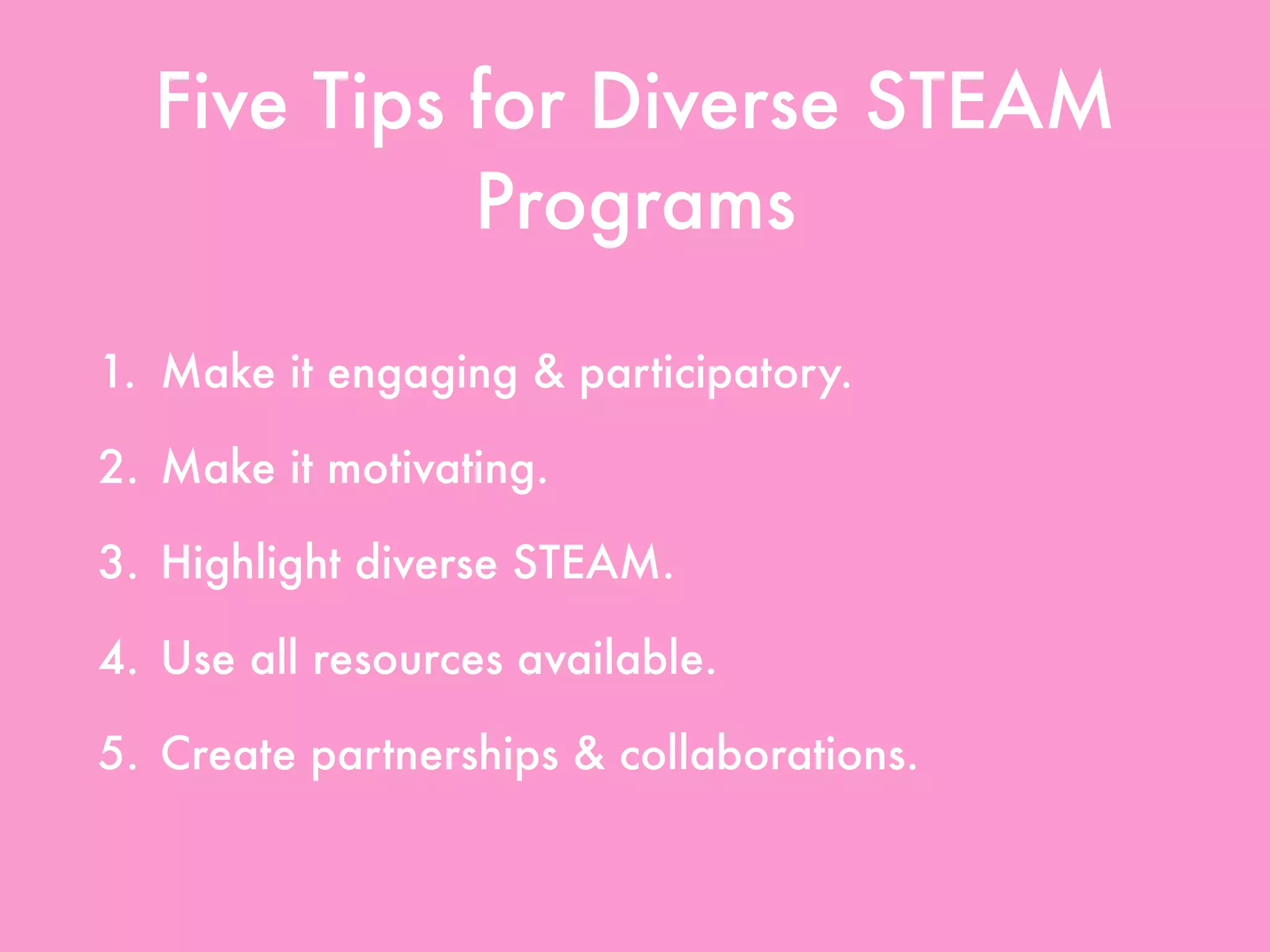 Five Tips for Diverse STEAM
Programs
1. Make it engaging & participatory.
2. Make it motivating.
3. Highlight diverse STEAM.
4. Use all resources available.
5. Create partnerships & collaborations.
 