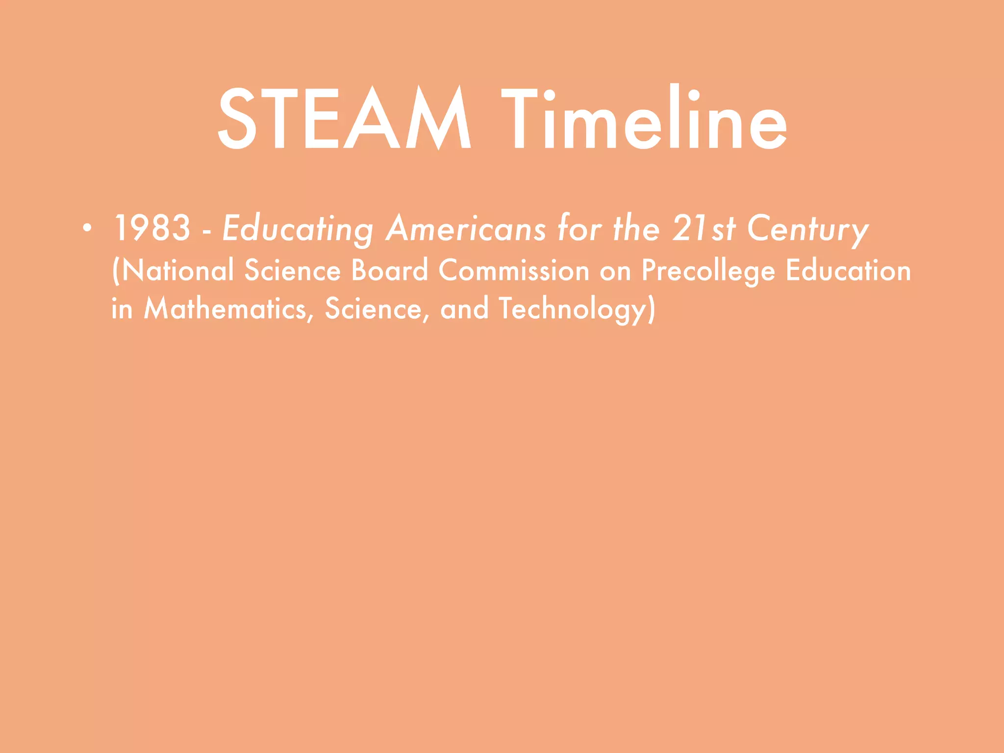 STEAM Timeline
• 1983 - Educating Americans for the 21st Century
(National Science Board Commission on Precollege Education
in Mathematics, Science, and Technology)
• 1989 - Education Summit convened by President
George H.W. Bush
• 1994 - Goals 2000: Educate America signed into
law by President Bill Clinton
• 2001 - No Child Left Behind signed into law by
President George W. Bush
 