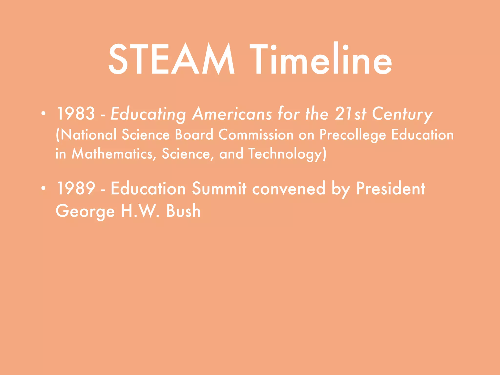 STEAM Timeline
• 1983 - Educating Americans for the 21st Century
(National Science Board Commission on Precollege Education
in Mathematics, Science, and Technology)
• 1989 - Education Summit convened by President
George H.W. Bush
• 1994 - Goals 2000: Educate America signed into
law by President Bill Clinton
• 2001 - No Child Left Behind signed into law by
President George W. Bush
 