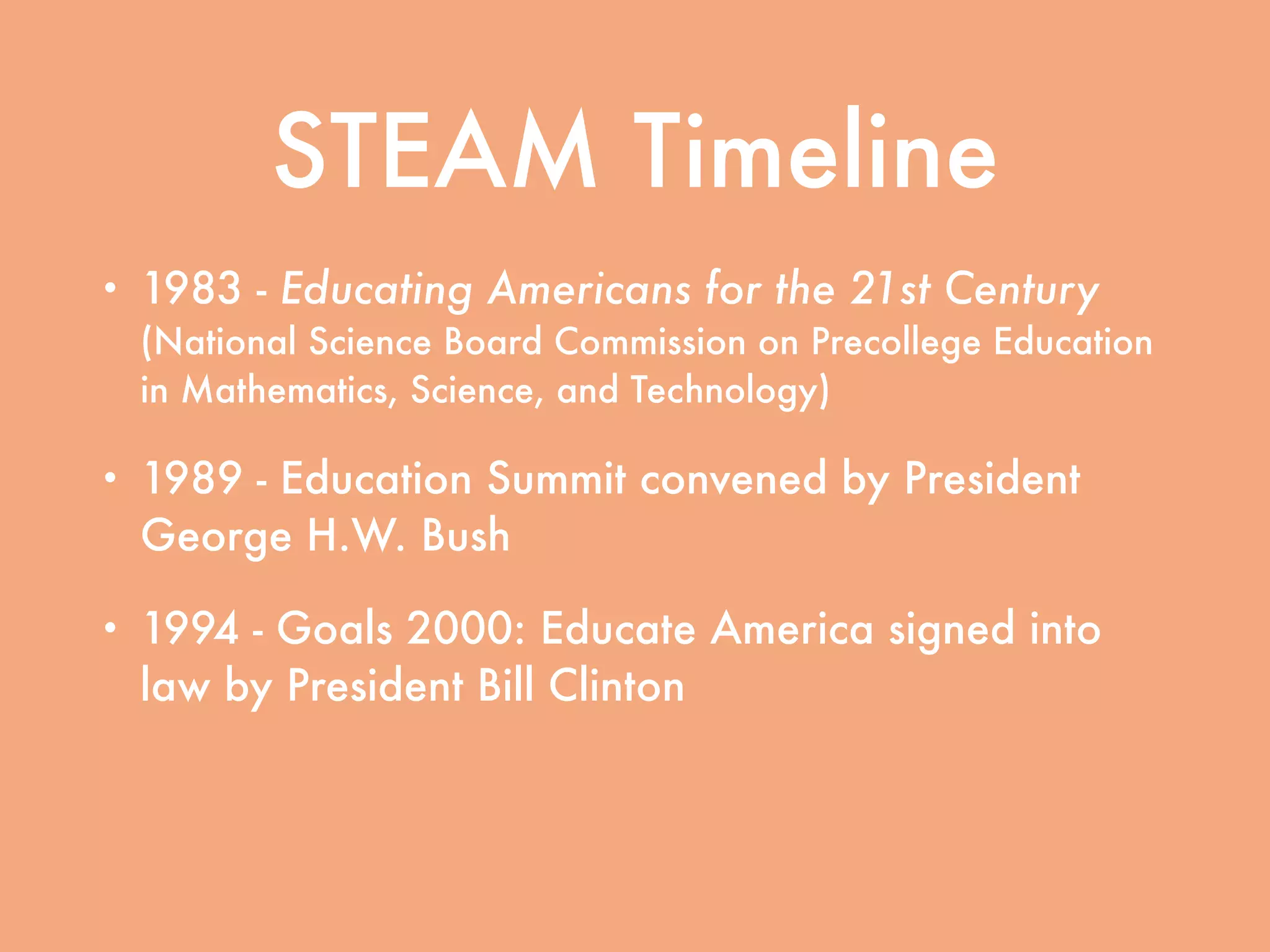 STEAM Timeline
• 1983 - Educating Americans for the 21st Century
(National Science Board Commission on Precollege Education
in Mathematics, Science, and Technology)
• 1989 - Education Summit convened by President
George H.W. Bush
• 1994 - Goals 2000: Educate America signed into
law by President Bill Clinton
• 2001 - No Child Left Behind signed into law by
President George W. Bush
 