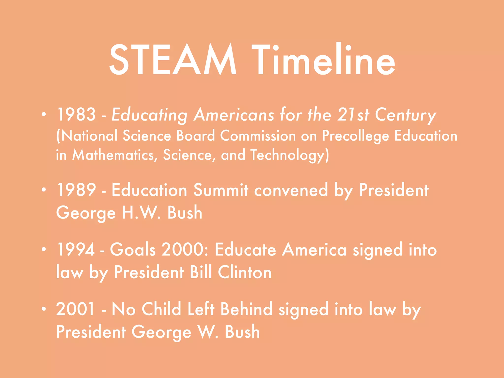 STEAM Timeline
• 1983 - Educating Americans for the 21st Century
(National Science Board Commission on Precollege Education
in Mathematics, Science, and Technology)
• 1989 - Education Summit convened by President
George H.W. Bush
• 1994 - Goals 2000: Educate America signed into
law by President Bill Clinton
• 2001 - No Child Left Behind signed into law by
President George W. Bush
 