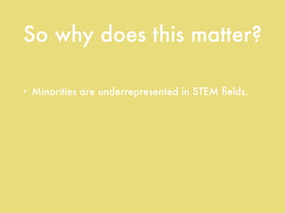 So why does this matter?
• Minorities are underrepresented in STEM ﬁelds.
• Minorities are underrepresented in STEM
education.
• Minority students’ STEM test scores are
consistently below their white peers’.
 