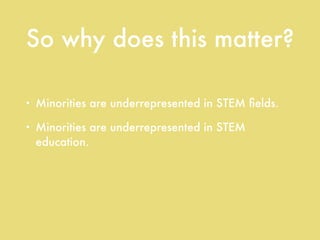So why does this matter?
• Minorities are underrepresented in STEM ﬁelds.
• Minorities are underrepresented in STEM
education.
• Minority students’ STEM test scores are
consistently below their white peers’.
 