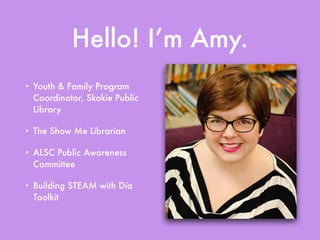 Hello! I’m Amy.
• Youth & Family Program
Coordinator, Skokie Public
Library
• The Show Me Librarian
• ALSC Public Awareness
Committee
• Building STEAM with Día
Toolkit
 