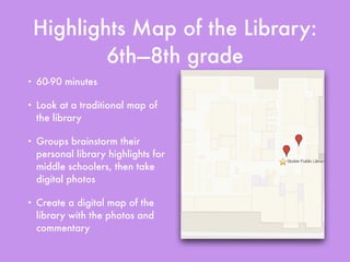 Highlights Map of the Library:
6th—8th grade
• 60-90 minutes
• Look at a traditional map of
the library
• Groups brainstorm their
personal library highlights for
middle schoolers, then take
digital photos
• Create a digital map of the
library with the photos and
commentary
 