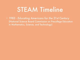 STEAM Timeline
• 1983 - Educating Americans for the 21st Century
(National Science Board Commission on Precollege Education
in Mathematics, Science, and Technology)
• 1989 - Education Summit convened by President
George H.W. Bush
• 1994 - Goals 2000: Educate America signed into
law by President Bill Clinton
• 2001 - No Child Left Behind signed into law by
President George W. Bush
 