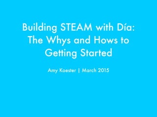 Building STEAM with Día:
The Whys and Hows to
Getting Started
Amy Koester | March 2015
 