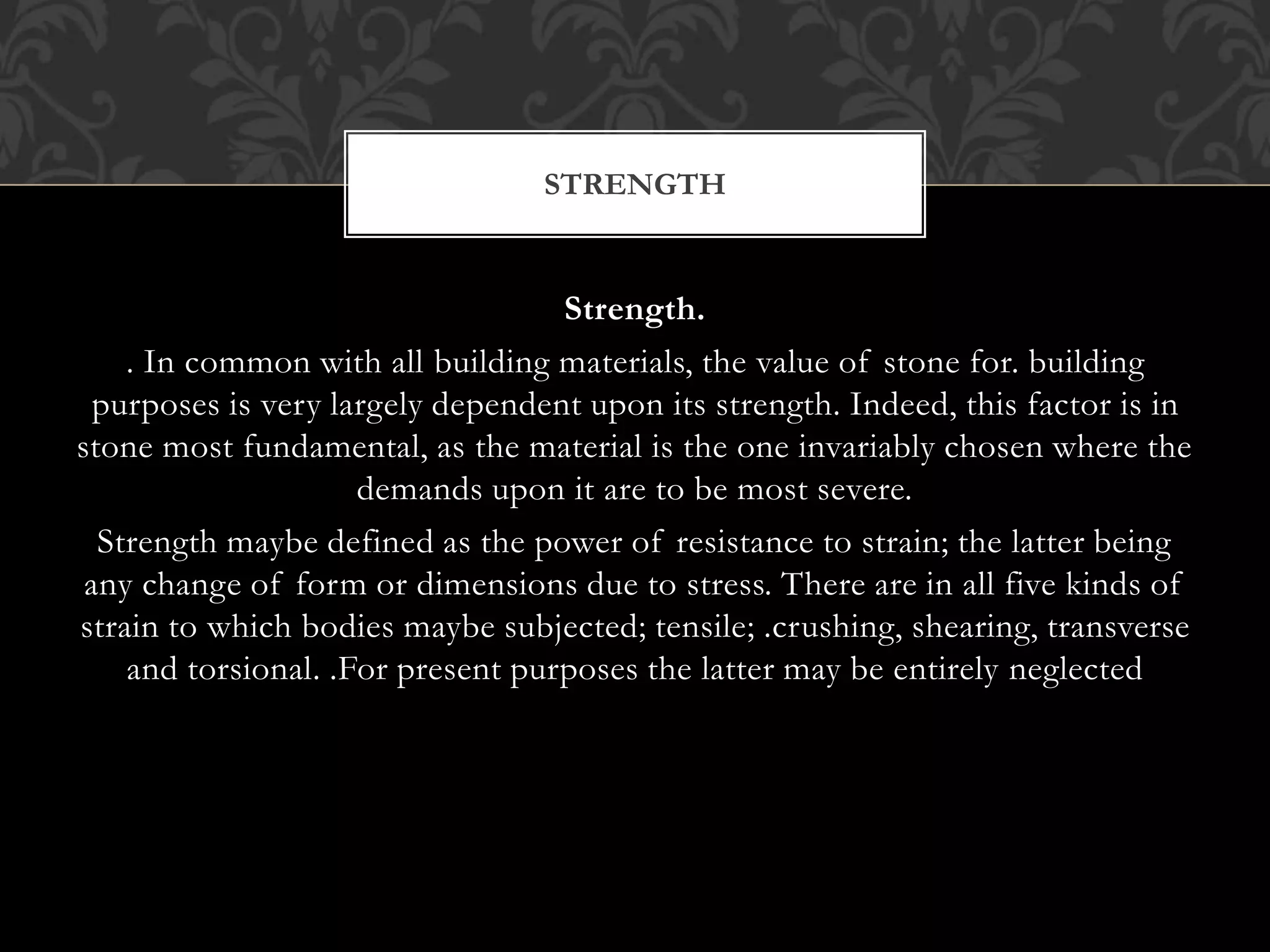 Strength.
. In common with all building materials, the value of stone for. building
purposes is very largely dependent upon its strength. Indeed, this factor is in
stone most fundamental, as the material is the one invariably chosen where the
demands upon it are to be most severe.
Strength maybe defined as the power of resistance to strain; the latter being
any change of form or dimensions due to stress. There are in all five kinds of
strain to which bodies maybe subjected; tensile; .crushing, shearing, transverse
and torsional. .For present purposes the latter may be entirely neglected
STRENGTH
 