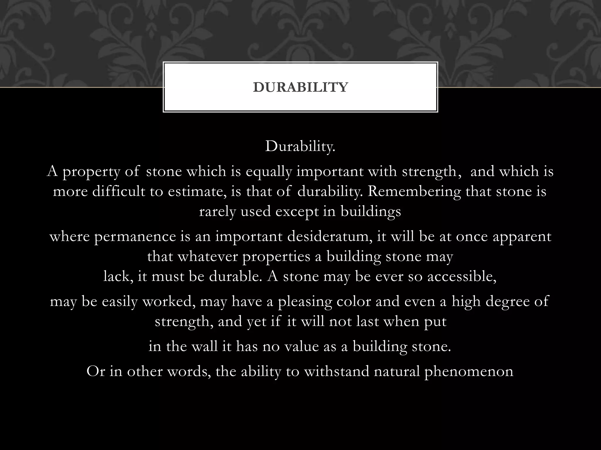 Durability.
A property of stone which is equally important with strength, and which is
more difficult to estimate, is that of durability. Remembering that stone is
rarely used except in buildings
where permanence is an important desideratum, it will be at once apparent
that whatever properties a building stone may
lack, it must be durable. A stone may be ever so accessible,
may be easily worked, may have a pleasing color and even a high degree of
strength, and yet if it will not last when put
in the wall it has no value as a building stone.
Or in other words, the ability to withstand natural phenomenon
DURABILITY
 