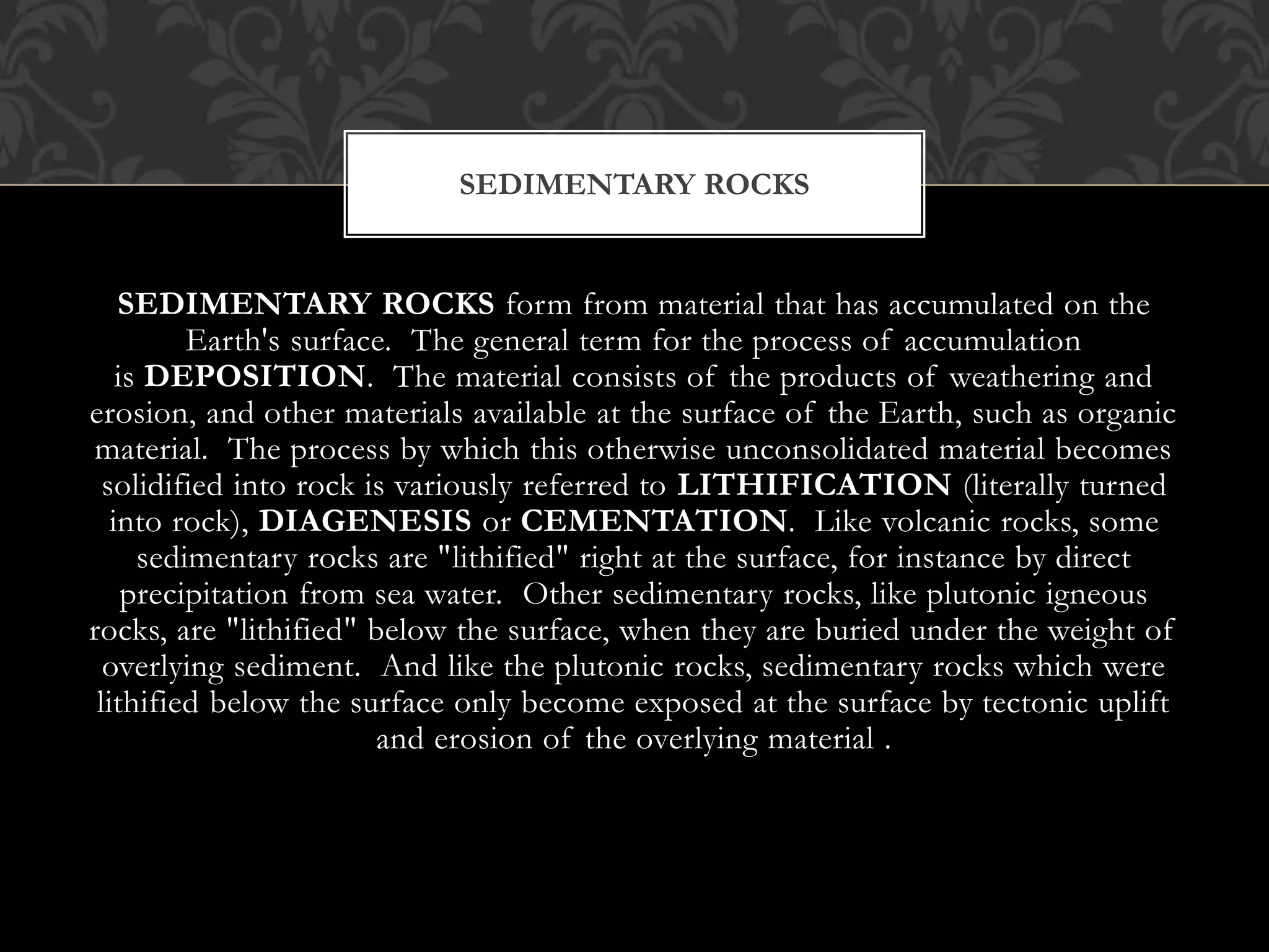 SEDIMENTARY ROCKS form from material that has accumulated on the
Earth's surface. The general term for the process of accumulation
is DEPOSITION. The material consists of the products of weathering and
erosion, and other materials available at the surface of the Earth, such as organic
material. The process by which this otherwise unconsolidated material becomes
solidified into rock is variously referred to LITHIFICATION (literally turned
into rock), DIAGENESIS or CEMENTATION. Like volcanic rocks, some
sedimentary rocks are "lithified" right at the surface, for instance by direct
precipitation from sea water. Other sedimentary rocks, like plutonic igneous
rocks, are "lithified" below the surface, when they are buried under the weight of
overlying sediment. And like the plutonic rocks, sedimentary rocks which were
lithified below the surface only become exposed at the surface by tectonic uplift
and erosion of the overlying material .
SEDIMENTARY ROCKS
 