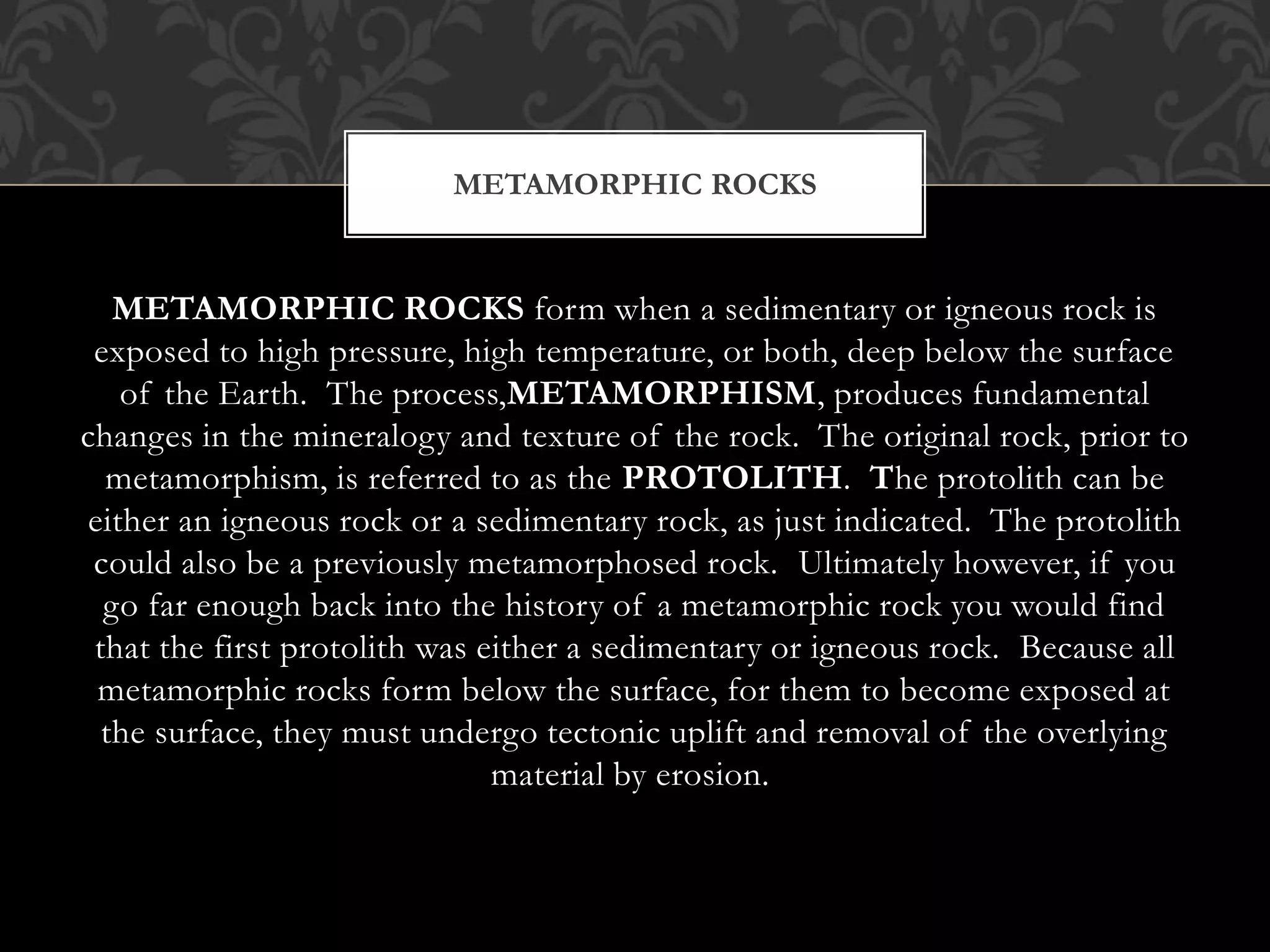METAMORPHIC ROCKS form when a sedimentary or igneous rock is
exposed to high pressure, high temperature, or both, deep below the surface
of the Earth. The process,METAMORPHISM, produces fundamental
changes in the mineralogy and texture of the rock. The original rock, prior to
metamorphism, is referred to as the PROTOLITH. The protolith can be
either an igneous rock or a sedimentary rock, as just indicated. The protolith
could also be a previously metamorphosed rock. Ultimately however, if you
go far enough back into the history of a metamorphic rock you would find
that the first protolith was either a sedimentary or igneous rock. Because all
metamorphic rocks form below the surface, for them to become exposed at
the surface, they must undergo tectonic uplift and removal of the overlying
material by erosion.
METAMORPHIC ROCKS
 