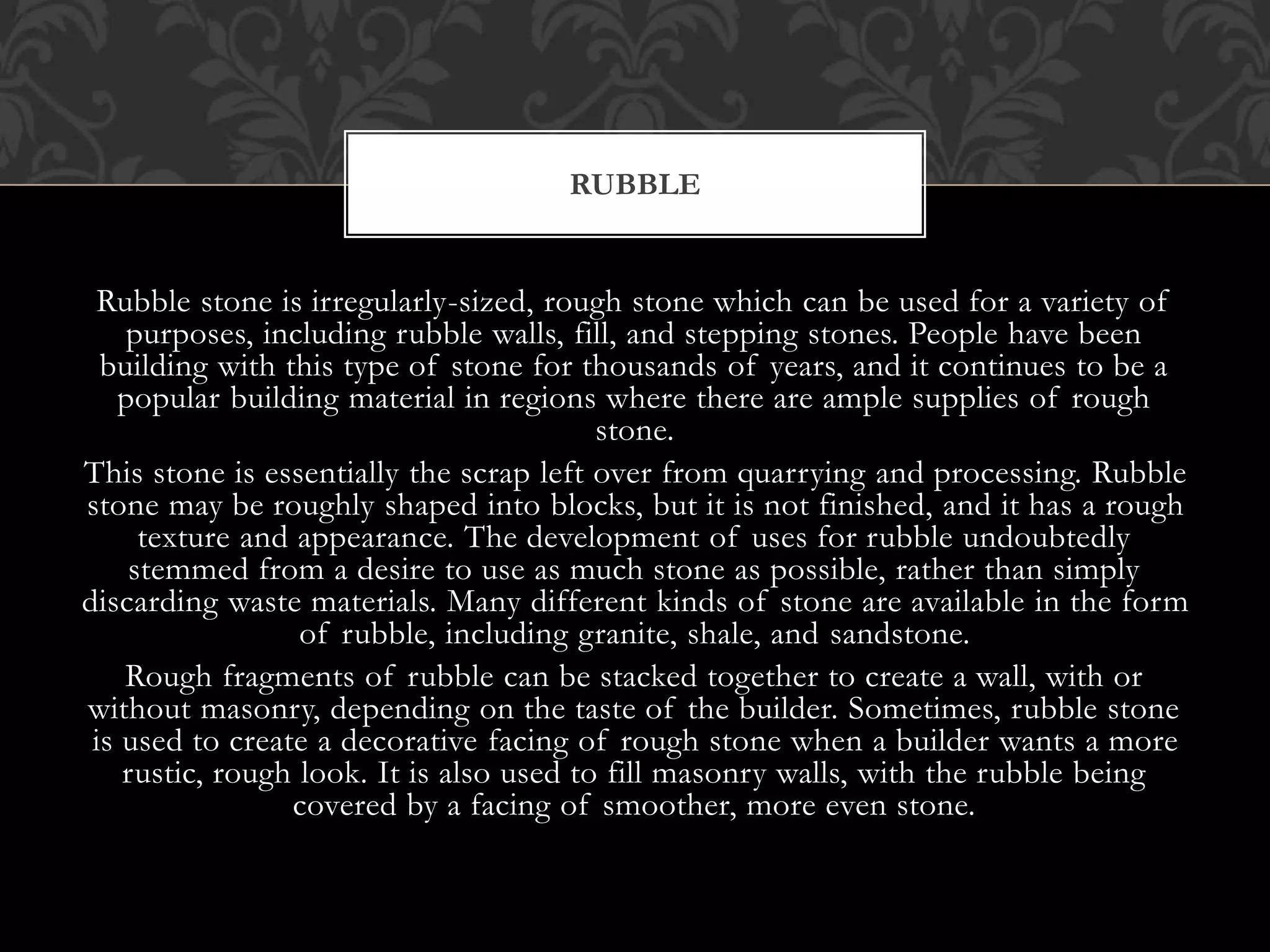Rubble stone is irregularly-sized, rough stone which can be used for a variety of
purposes, including rubble walls, fill, and stepping stones. People have been
building with this type of stone for thousands of years, and it continues to be a
popular building material in regions where there are ample supplies of rough
stone.
This stone is essentially the scrap left over from quarrying and processing. Rubble
stone may be roughly shaped into blocks, but it is not finished, and it has a rough
texture and appearance. The development of uses for rubble undoubtedly
stemmed from a desire to use as much stone as possible, rather than simply
discarding waste materials. Many different kinds of stone are available in the form
of rubble, including granite, shale, and sandstone.
Rough fragments of rubble can be stacked together to create a wall, with or
without masonry, depending on the taste of the builder. Sometimes, rubble stone
is used to create a decorative facing of rough stone when a builder wants a more
rustic, rough look. It is also used to fill masonry walls, with the rubble being
covered by a facing of smoother, more even stone.
RUBBLE
 
