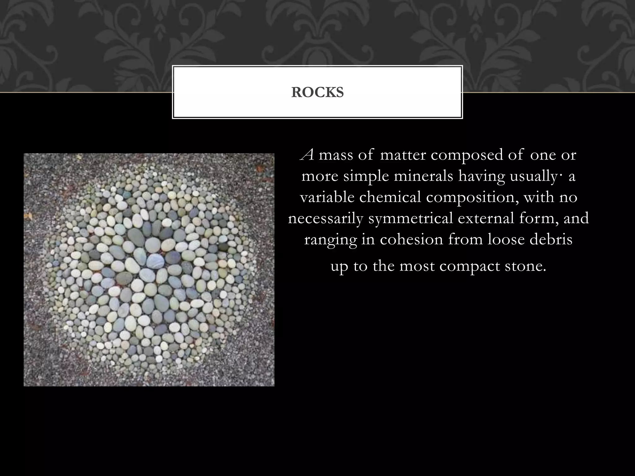 A mass of matter composed of one or
more simple minerals having usually· a
variable chemical composition, with no
necessarily symmetrical external form, and
ranging in cohesion from loose debris
up to the most compact stone.
ROCKS
 