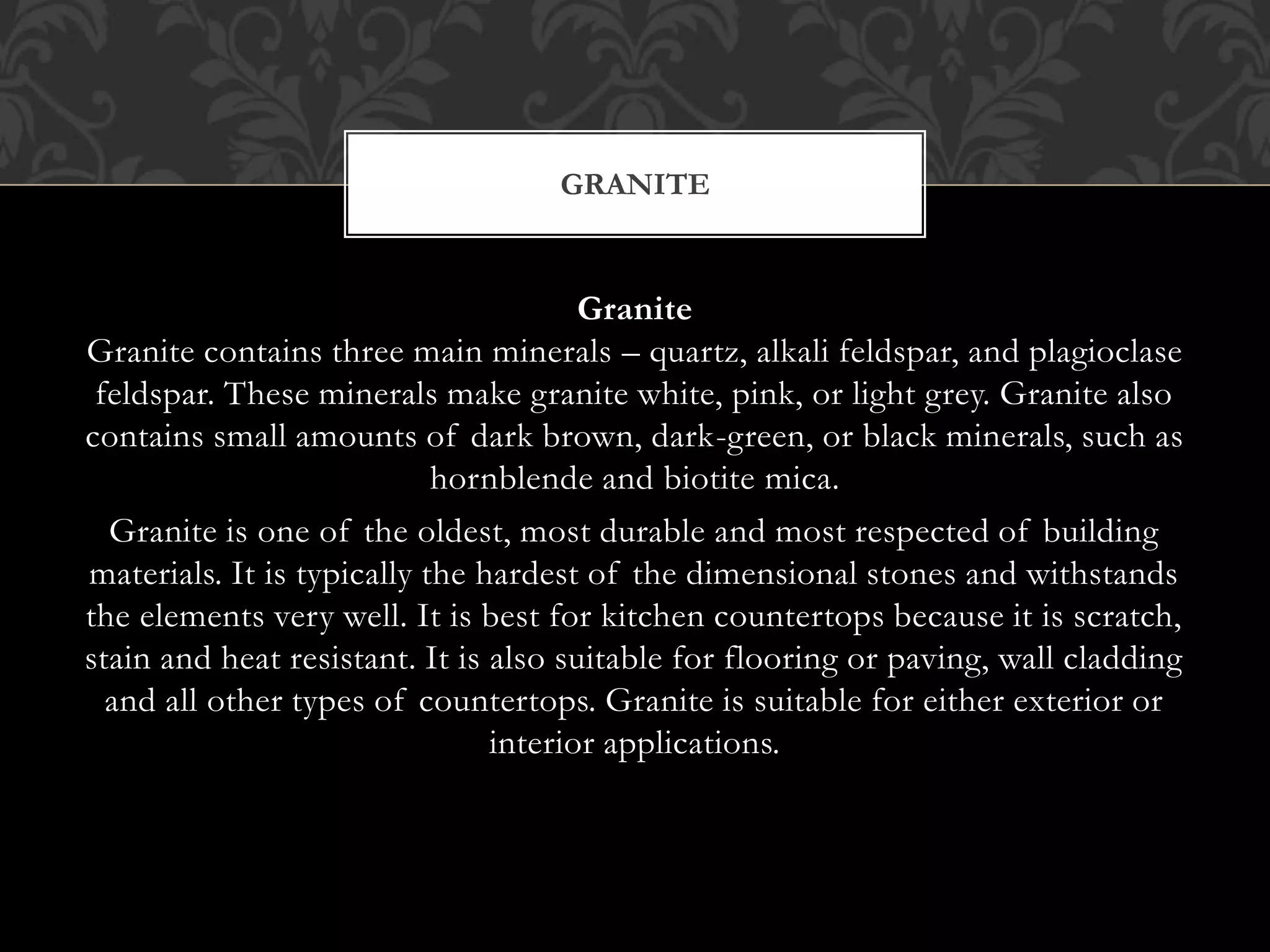 Granite
Granite contains three main minerals – quartz, alkali feldspar, and plagioclase
feldspar. These minerals make granite white, pink, or light grey. Granite also
contains small amounts of dark brown, dark-green, or black minerals, such as
hornblende and biotite mica.
Granite is one of the oldest, most durable and most respected of building
materials. It is typically the hardest of the dimensional stones and withstands
the elements very well. It is best for kitchen countertops because it is scratch,
stain and heat resistant. It is also suitable for flooring or paving, wall cladding
and all other types of countertops. Granite is suitable for either exterior or
interior applications.
GRANITE
 