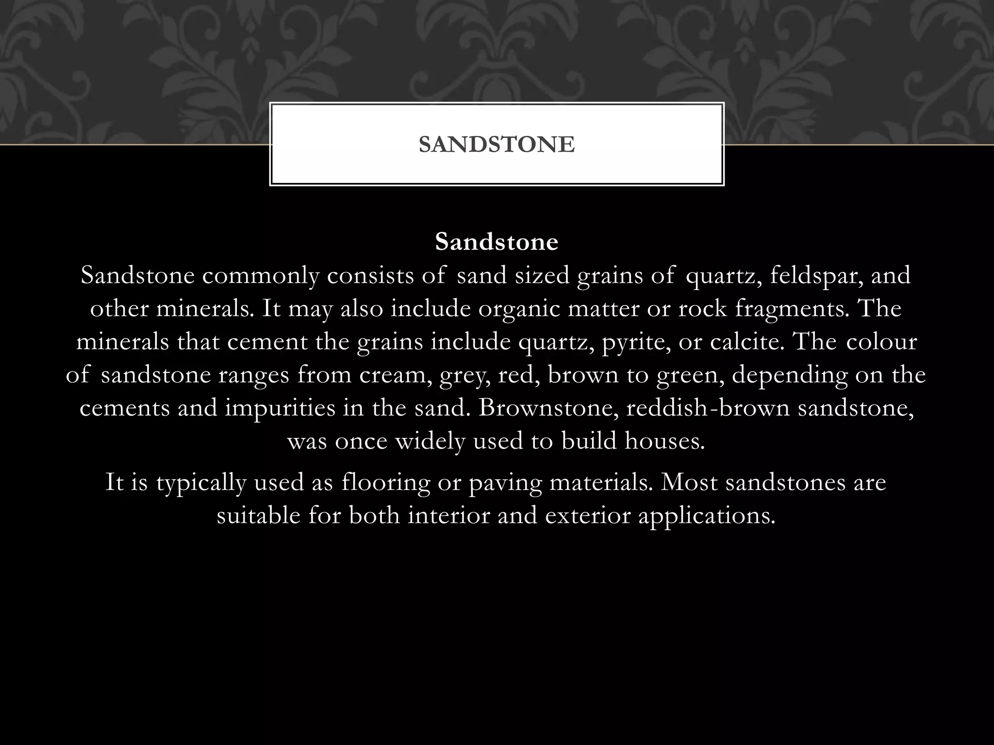 Sandstone
Sandstone commonly consists of sand sized grains of quartz, feldspar, and
other minerals. It may also include organic matter or rock fragments. The
minerals that cement the grains include quartz, pyrite, or calcite. The colour
of sandstone ranges from cream, grey, red, brown to green, depending on the
cements and impurities in the sand. Brownstone, reddish-brown sandstone,
was once widely used to build houses.
It is typically used as flooring or paving materials. Most sandstones are
suitable for both interior and exterior applications.
SANDSTONE
 