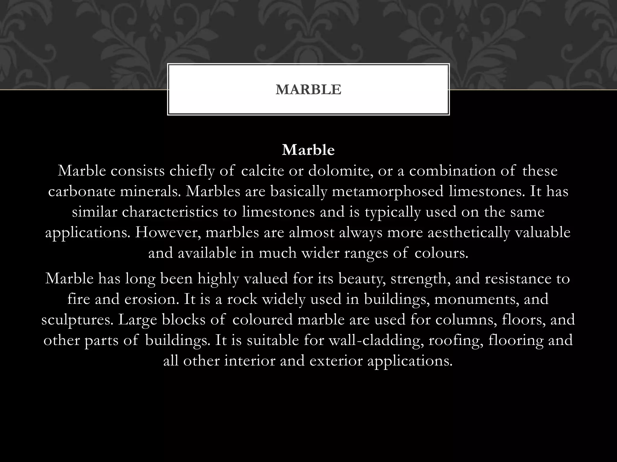 Marble
Marble consists chiefly of calcite or dolomite, or a combination of these
carbonate minerals. Marbles are basically metamorphosed limestones. It has
similar characteristics to limestones and is typically used on the same
applications. However, marbles are almost always more aesthetically valuable
and available in much wider ranges of colours.
Marble has long been highly valued for its beauty, strength, and resistance to
fire and erosion. It is a rock widely used in buildings, monuments, and
sculptures. Large blocks of coloured marble are used for columns, floors, and
other parts of buildings. It is suitable for wall-cladding, roofing, flooring and
all other interior and exterior applications.
MARBLE
 