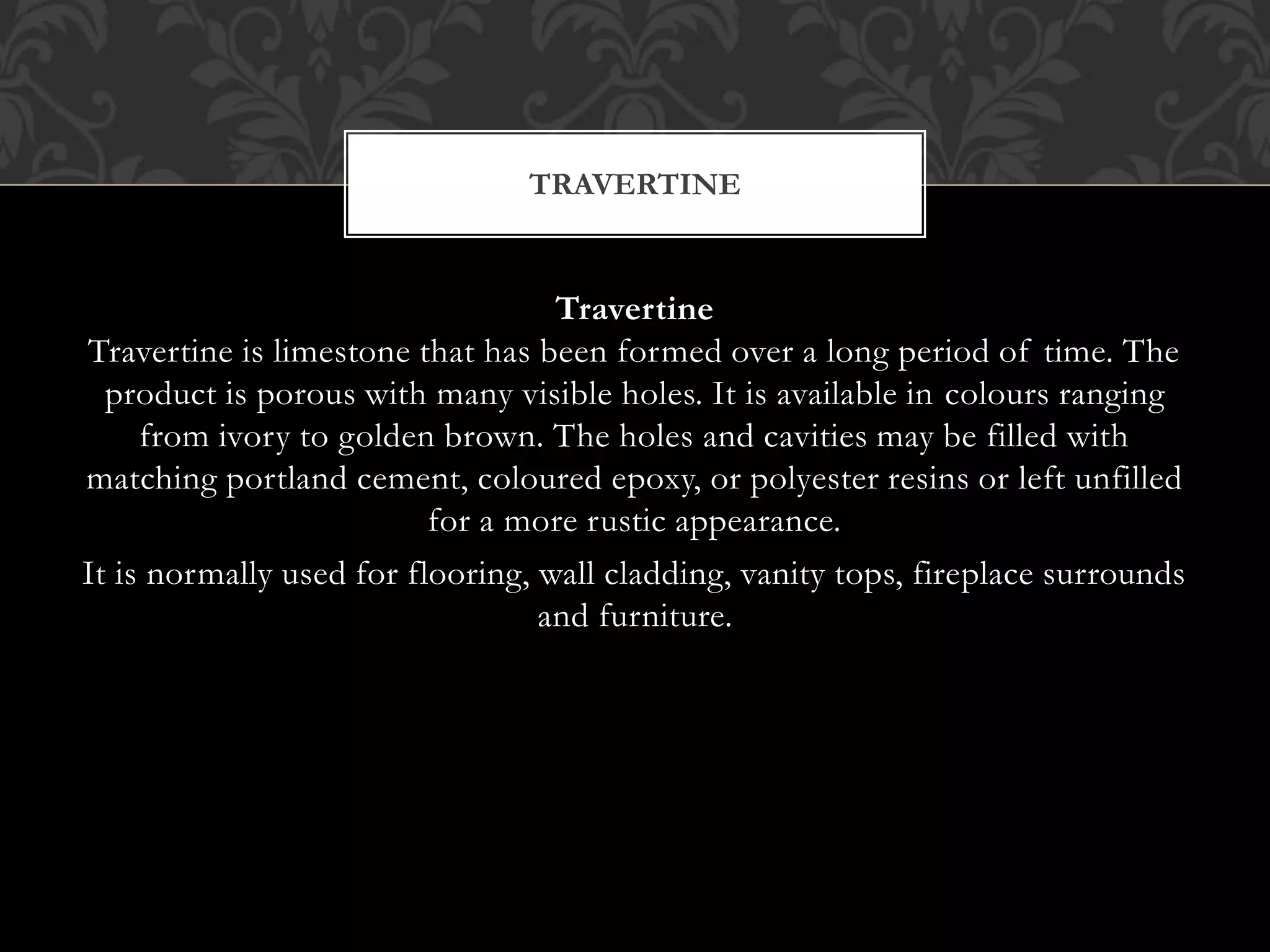 Travertine
Travertine is limestone that has been formed over a long period of time. The
product is porous with many visible holes. It is available in colours ranging
from ivory to golden brown. The holes and cavities may be filled with
matching portland cement, coloured epoxy, or polyester resins or left unfilled
for a more rustic appearance.
It is normally used for flooring, wall cladding, vanity tops, fireplace surrounds
and furniture.
TRAVERTINE
 