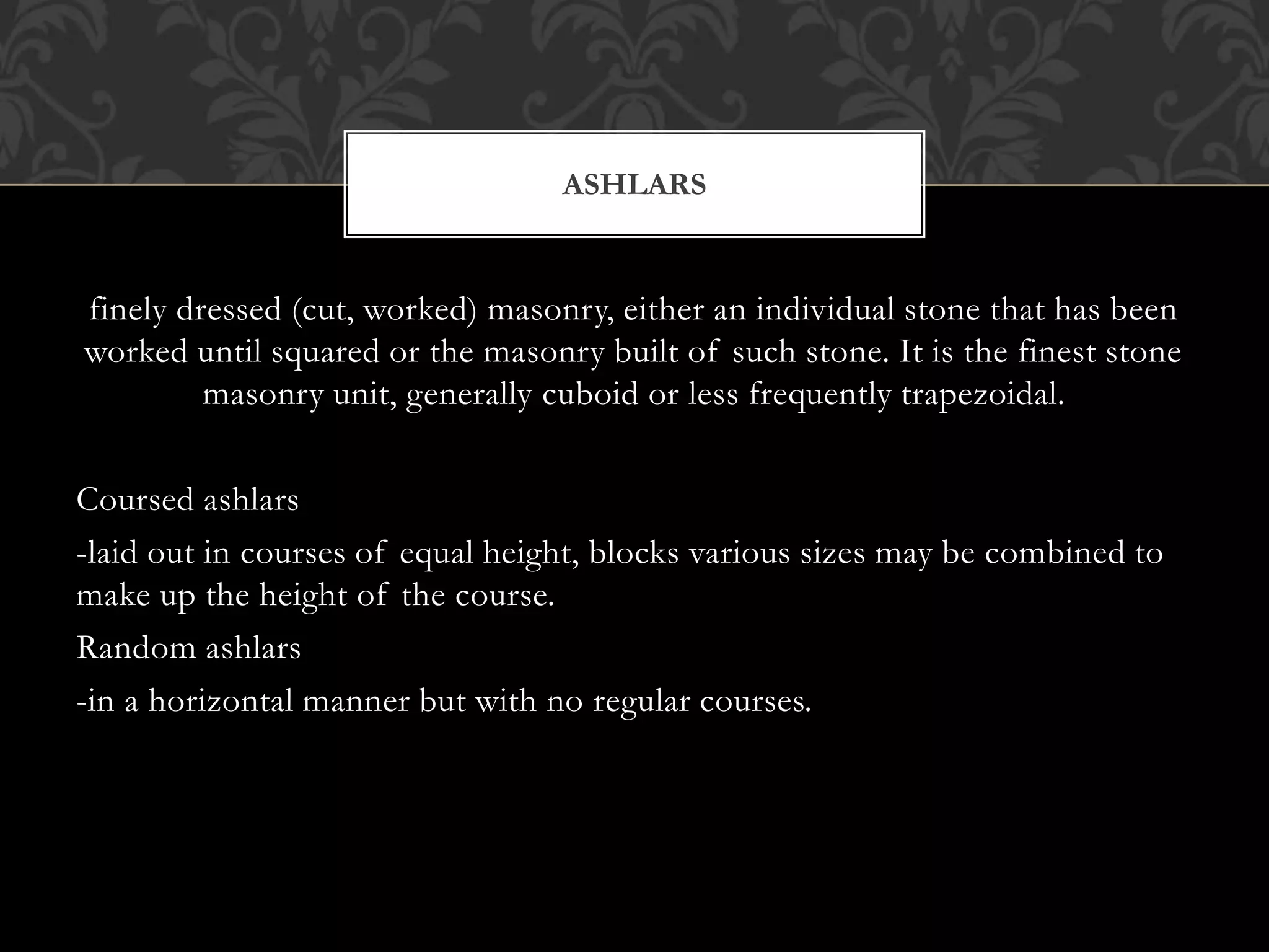 finely dressed (cut, worked) masonry, either an individual stone that has been
worked until squared or the masonry built of such stone. It is the finest stone
masonry unit, generally cuboid or less frequently trapezoidal.
Coursed ashlars
-laid out in courses of equal height, blocks various sizes may be combined to
make up the height of the course.
Random ashlars
-in a horizontal manner but with no regular courses.
ASHLARS
 