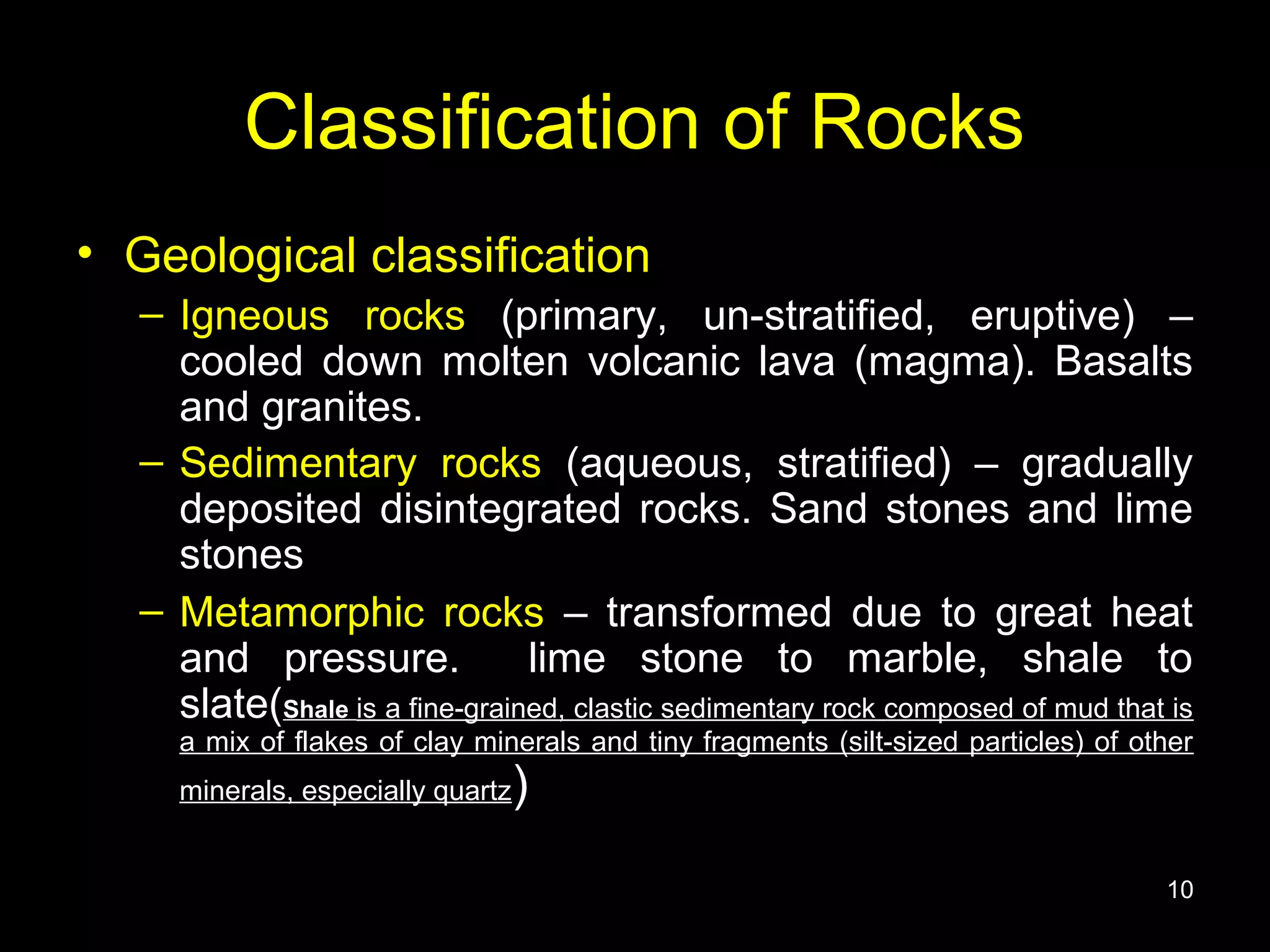 Classification of Rocks
• Geological classification
– Igneous rocks (primary, un-stratified, eruptive) –
cooled down molten volcanic lava (magma). Basalts
and granites.
– Sedimentary rocks (aqueous, stratified) – gradually
deposited disintegrated rocks. Sand stones and lime
stones
– Metamorphic rocks – transformed due to great heat
and pressure. lime stone to marble, shale to
slate(Shale is a fine-grained, clastic sedimentary rock composed of mud that is
a mix of flakes of clay minerals and tiny fragments (silt-sized particles) of other
minerals, especially quartz)
10
 