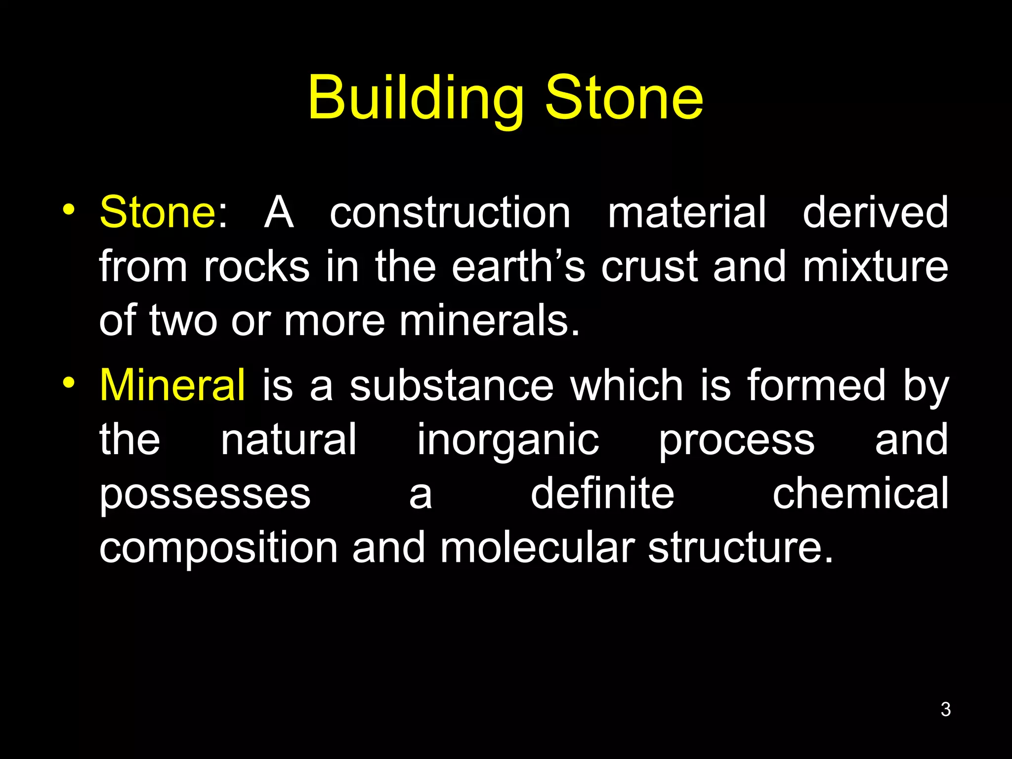 Building Stone
• Stone: A construction material derived
from rocks in the earth’s crust and mixture
of two or more minerals.
• Mineral is a substance which is formed by
the natural inorganic process and
possesses a definite chemical
composition and molecular structure.
3
 