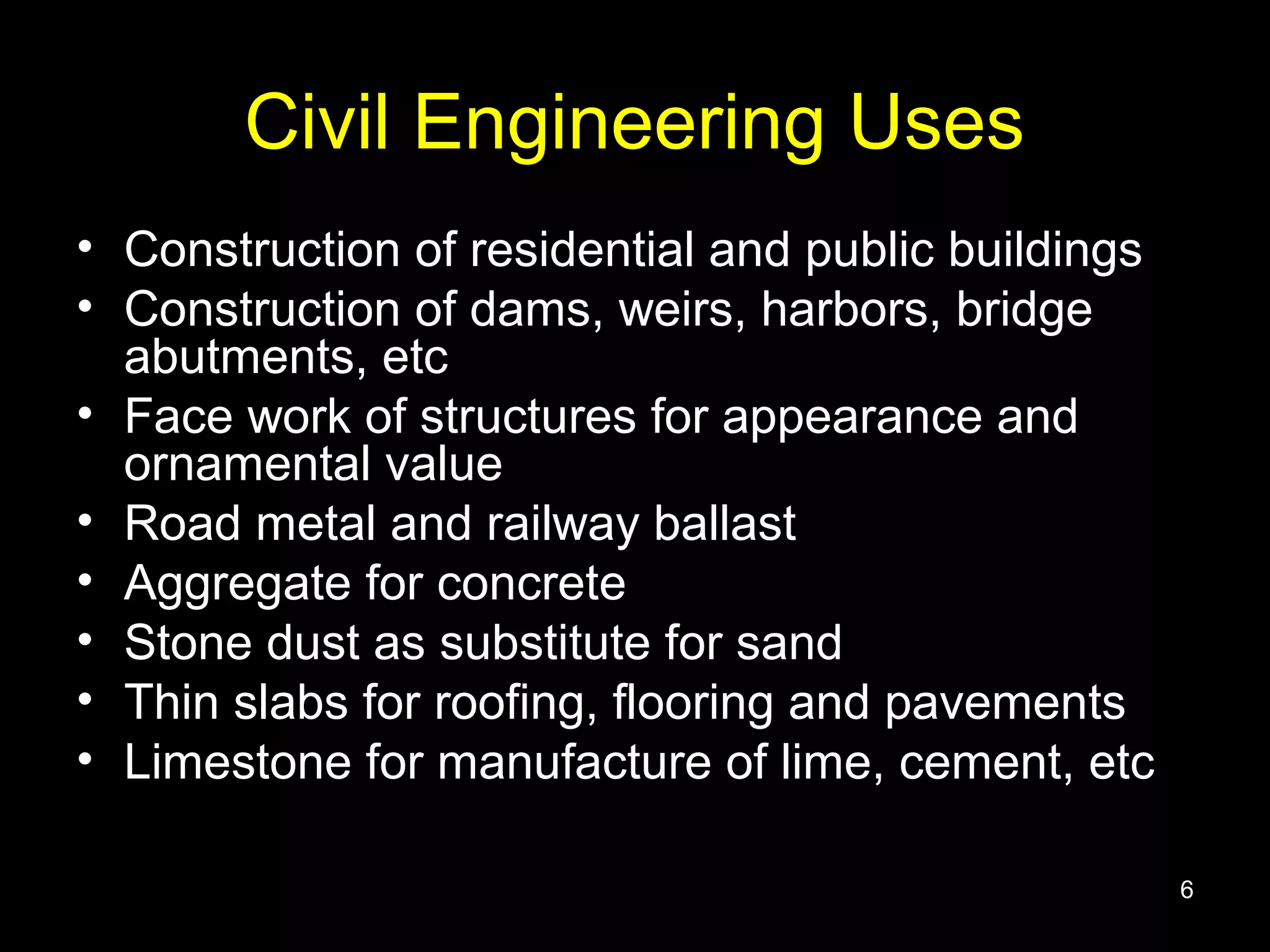 Civil Engineering Uses
• Construction of residential and public buildings
• Construction of dams, weirs, harbors, bridge
abutments, etc
• Face work of structures for appearance and
ornamental value
• Road metal and railway ballast
• Aggregate for concrete
• Stone dust as substitute for sand
• Thin slabs for roofing, flooring and pavements
• Limestone for manufacture of lime, cement, etc
6
 