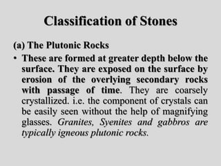 Classification of Stones
(a) The Plutonic Rocks
• These are formed at greater depth below the
surface. They are exposed on the surface by
erosion of the overlying secondary rocks
with passage of time. They are coarsely
crystallized. i.e. the component of crystals can
be easily seen without the help of magnifying
glasses. Granites, Syenites and gabbros are
typically igneous plutonic rocks.
 