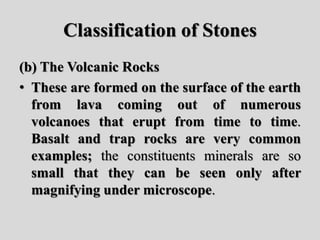 Classification of Stones
(b) The Volcanic Rocks
• These are formed on the surface of the earth
from lava coming out of numerous
volcanoes that erupt from time to time.
Basalt and trap rocks are very common
examples; the constituents minerals are so
small that they can be seen only after
magnifying under microscope.
 