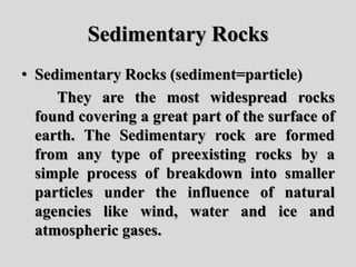 Sedimentary Rocks
• Sedimentary Rocks (sediment=particle)
They are the most widespread rocks
found covering a great part of the surface of
earth. The Sedimentary rock are formed
from any type of preexisting rocks by a
simple process of breakdown into smaller
particles under the influence of natural
agencies like wind, water and ice and
atmospheric gases.
 