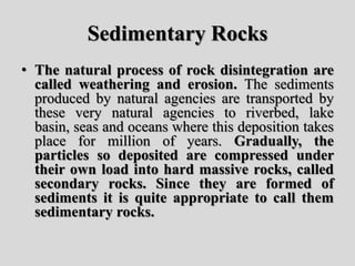 Sedimentary Rocks
• The natural process of rock disintegration are
called weathering and erosion. The sediments
produced by natural agencies are transported by
these very natural agencies to riverbed, lake
basin, seas and oceans where this deposition takes
place for million of years. Gradually, the
particles so deposited are compressed under
their own load into hard massive rocks, called
secondary rocks. Since they are formed of
sediments it is quite appropriate to call them
sedimentary rocks.
 