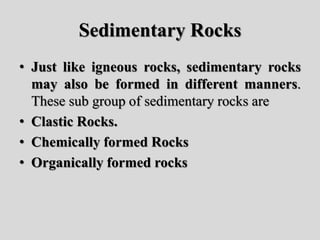 Sedimentary Rocks
• Just like igneous rocks, sedimentary rocks
may also be formed in different manners.
These sub group of sedimentary rocks are
• Clastic Rocks.
• Chemically formed Rocks
• Organically formed rocks
 