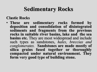 Sedimentary Rocks
Clastic Rocks
• These are sedimentary rocks formed by
deposition and consolidation of disintegrated
sediments and fragments from the previous
rocks in suitable river basins, lake and the sea
basins etc. They are most widespread and include
such types as sandstones, hales, breccias and
conglomerates. Sandstones are made mostly of
silica grains fused together or thoroughly
compacted under natural environment. They
form very good type of building stone.
 