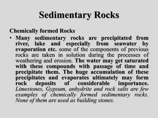 Sedimentary Rocks
Chemically formed Rocks
• Many sedimentary rocks are precipitated from
river, lake and especially from seawater by
evaporation etc. some of the components of previous
rocks are taken in solution during the processes of
weathering and erosion. The water may get saturated
with these compounds with passage of time and
precipitate them. The huge accumulation of these
precipitates and evaporates ultimately may form
rock deposits of considerable importance.
Limestones, Gypsum, anhydrite and rock salts are few
examples of chemically formed sedimentary rocks.
None of them are used as building stones.
 