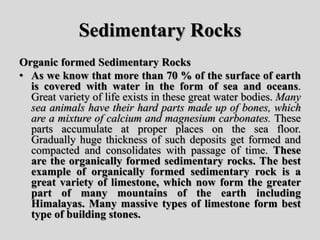 Sedimentary Rocks
Organic formed Sedimentary Rocks
• As we know that more than 70 % of the surface of earth
is covered with water in the form of sea and oceans.
Great variety of life exists in these great water bodies. Many
sea animals have their hard parts made up of bones, which
are a mixture of calcium and magnesium carbonates. These
parts accumulate at proper places on the sea floor.
Gradually huge thickness of such deposits get formed and
compacted and consolidates with passage of time. These
are the organically formed sedimentary rocks. The best
example of organically formed sedimentary rock is a
great variety of limestone, which now form the greater
part of many mountains of the earth including
Himalayas. Many massive types of limestone form best
type of building stones.
 