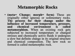 Metamorphic Rocks
• (meta= Change; morph= form) These are
originally either igneous or sedimentary rocks.
The process for their change under the
influence of increased temperature, pressure,
and chemical environment is called
metamorphism. When an existing rock gets
subjected to increased temperature or changed
stresses and chemically active fluids it undergoes
a slow but definite change in its original structure
and chemical composition. The new rock so
formed is called metamorphic rock.
 