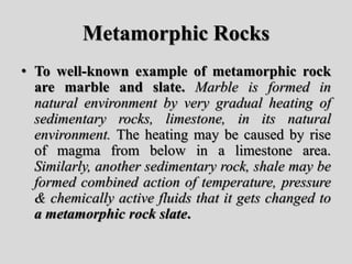 Metamorphic Rocks
• To well-known example of metamorphic rock
are marble and slate. Marble is formed in
natural environment by very gradual heating of
sedimentary rocks, limestone, in its natural
environment. The heating may be caused by rise
of magma from below in a limestone area.
Similarly, another sedimentary rock, shale may be
formed combined action of temperature, pressure
& chemically active fluids that it gets changed to
a metamorphic rock slate.
 