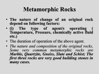Metamorphic Rocks
• The nature of change of an original rock
depend on following factors:
• (i) The type of agent/s operating (
Temperature, Pressure, chemically active fluid
etc.)
• The duration of operation of the above agent.
• The nature and composition of the original rocks,
Some very common metamorphic rocks are
Marble, Quartzite, Gneiss, Slate and Schist; The
first three rocks are very good building stones in
many cases.
 
