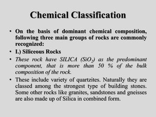 Chemical Classification
• On the basis of dominant chemical composition,
following three main groups of rocks are commonly
recognized:
• I.) Siliceous Rocks
• These rock have SILICA (SiO2) as the predominant
component, that is more than 50 % of the bulk
composition of the rock.
• These include variety of quartzites. Naturally they are
classed among the strongest type of building stones.
Some other rocks like granites, sandstones and gneisses
are also made up of Silica in combined form.
 