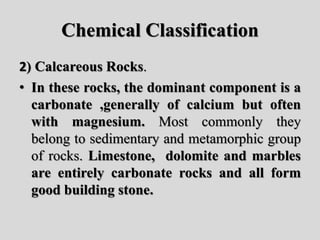 Chemical Classification
2) Calcareous Rocks.
• In these rocks, the dominant component is a
carbonate ,generally of calcium but often
with magnesium. Most commonly they
belong to sedimentary and metamorphic group
of rocks. Limestone, dolomite and marbles
are entirely carbonate rocks and all form
good building stone.
 