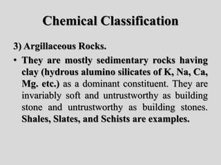 Chemical Classification
3) Argillaceous Rocks.
• They are mostly sedimentary rocks having
clay (hydrous alumino silicates of K, Na, Ca,
Mg. etc.) as a dominant constituent. They are
invariably soft and untrustworthy as building
stone and untrustworthy as building stones.
Shales, Slates, and Schists are examples.
 