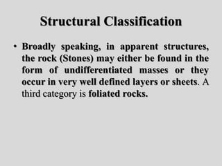 Structural Classification
• Broadly speaking, in apparent structures,
the rock (Stones) may either be found in the
form of undifferentiated masses or they
occur in very well defined layers or sheets. A
third category is foliated rocks.
 